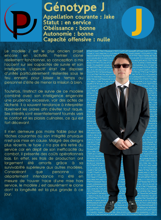  Génotype J Appellation courante : Jake Statut : en service Obéissance : bonne Autonomie : bonne Capacité offensive : nulle Le modèle J est le plus ancien projet encore en activité. Premier clone réellement fonctionnel, sa conception a mis l'accent sur ses capacités de survie et son intelligence. L'objectif était de disposer d'unités particulièrement résilientes sous le feu ennemi pour laisser le temps au personnel d'élite de mener la mission à bien. Toutefois, l'instinct de survie de ce modèle combiné avec son intelligence engendre une prudence excessive, voir des actes de lâcheté. Il a souvent tendance à interpréter librement les ordres afin d'éviter tout risque. Ses intérêts sont essentiellement tournés vers le confort et les plaisirs culinaires, ce qui est fort décevant. Il n'en demeure pas moins fiable pour les tâches courantes où son intégrité physique n'est pas mise en cause. Malgré des designs plus récents, le type J n'a pas été retiré du service car en dépit de son inefficacité au combat, il présente des coûts opérationnels bas. En effet, ses frais de production ont largement été amortis grâce à sa survivabilité supérieure aux autres modèles. Considérant que personne au département intendance n'a été en mesure de trouver trace d'une mise hors service, le modèle J est assurément le clone dont la longévité est la plus grande à ce jour. 