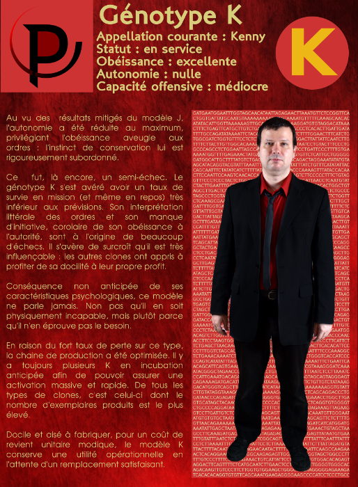  Génotype K Appellation courante : Kenny Statut : en service Obéissance : excellente Autonomie : nulle Capacité offensive : médiocre Au vu des résultats mitigés du modèle J, l'autonomie a été réduite au maximum, privilégiant l'obéissance aveugle aux ordres : l'instinct de conservation lui est rigoureusement subordonné. Ce fut, là encore, un semi-échec. Le génotype K s'est avéré avoir un taux de survie en mission (et même en repos) très inférieur aux prévisions. Son interprétation littérale des ordres et son manque d'initiative, corolaire de son obéissance à l'autorité, sont à l'origine de beaucoup d'échecs. Il s'avère de surcroît qu'il est très influençable : les autres clones ont appris à profiter de sa docilité à leur propre profit. Conséquence non anticipée de ses caractéristiques psychologiques, ce modèle ne parle jamais. Non pas qu'il en soit physiquement incapable, mais plutôt parce qu'il n'en éprouve pas le besoin. En raison du fort taux de perte sur ce type, la chaine de production a été optimisée. Il y a toujours plusieurs K en incubation anticipée afin de pouvoir assurer une activation massive et rapide. De tous les types de clones, c'est celui-ci dont le nombre d'exemplaires produits est le plus élevé. Docile et aisé à fabriquer, pour un coût de revient unitaire modique, le modèle K conserve une utilité opérationnelle en l'attente d'un remplacement satisfaisant. 