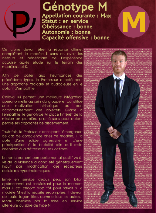  Génotype M Appellation courante : Max Statut : en service Obéissance : bonne Autonomie : bonne Capacité offensive : bonne Ce clone devait être la réponse ultime, complétant le modèle L sans en avoir les défauts et bénéficiant de l’expérience acquise après étude sur le terrain des modèles J et K. Afin de palier aux insuffisances des précédents types, le Professeur a opté pour une approche radicale et audacieuse en le dotant d'empathie. Celle-ci lui permet une meilleure intégration opérationnelle au sein du groupe et constitue une motivation intrinsèque au bon accomplissement des objectifs. Grâce à l'empathie, le génotype M place l'intérêt de la mission en première priorité sans pour autant perdre ses capacités de discernement. Toutefois, le Professeur anticipant l'émergence de cas de conscience chez ce modèle, il l'a doté d'une solide agressivité et d'une prédisposition à la brutalité afin qu'il reste insensible à la détresse de ses victimes. Un renforcement comportemental positif vis-à-vis de la violence a donc été génétiquement induit par modification des récepteurs cellulaires hypothalamiques. Entré en service depuis peu, son bilan opérationnel est satisfaisant pour le moment mais il est encore trop tôt pour savoir si le modèle M est la réussite escomptée. Il devrait de toute façon être, comme tous les autres, rendu obsolète par la mise en service ultérieure du sbire de type N. 