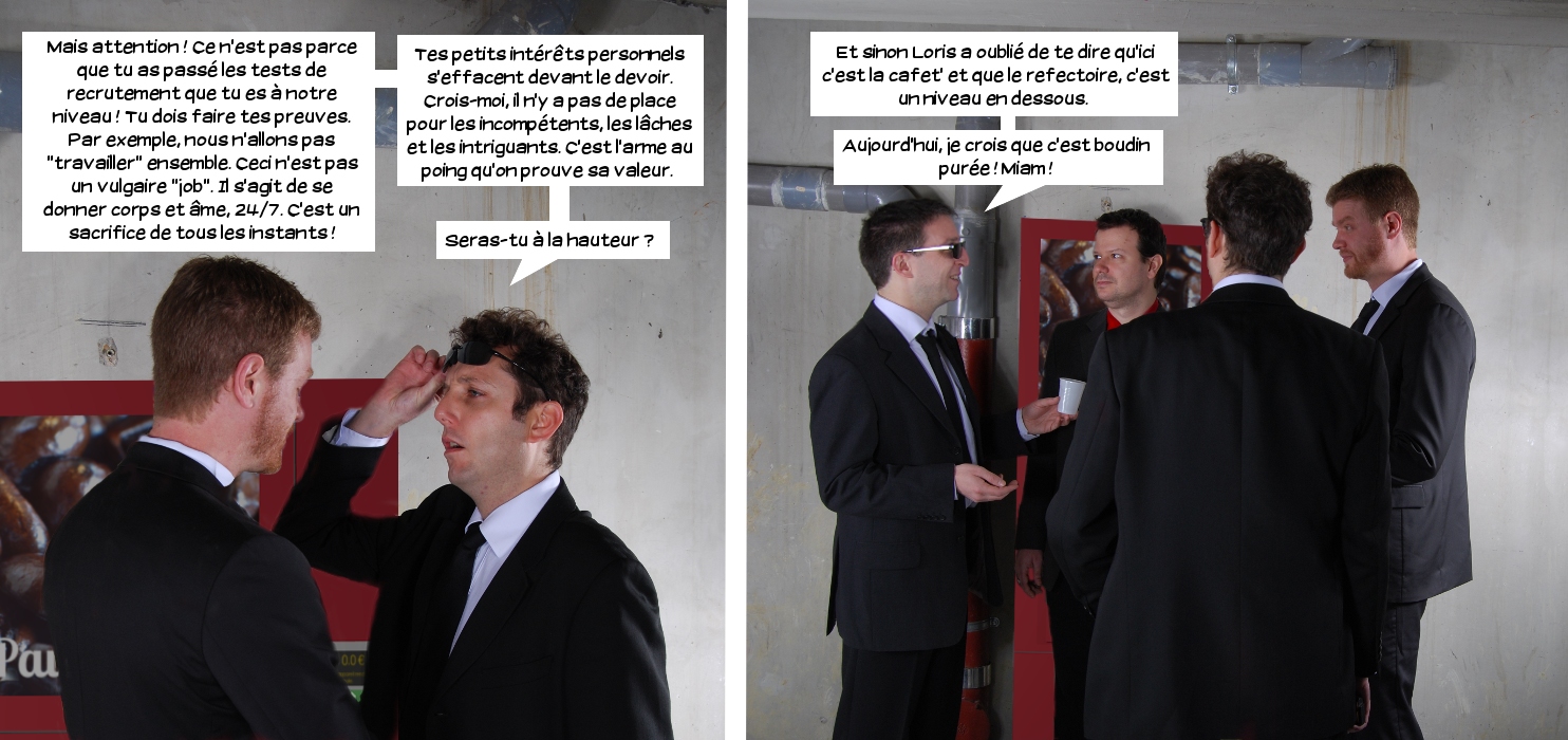  Loris: Mais attention! Ce n'est pas parce que tu as passé les tests de recrutement que tu es à notre niveau! Tu dois faire tes preuves. Par exemple, nous n'allons pas "travailler" ensemble. Ceci n'est pas un vulgaire "job". Il s'agit de se donner corps et âme, 24/7. C'est un sacrifice de tous les instants! Tes petits intérêts personnels s'effacent devant le devoir. Crois-moi, il n'y a pas de place pour les incompétents, les lâches et les intriguants. C'est l'arme au point qu'on prouve sa valeur. Seras-tu à la hauteur? Jake: Et sinon Loris a oublié de te dire qu'ici, c'est la cafet' et que le réfectoire c'est un niveau en dessous. Aujourd'hui, je crois que c'est boudin purée! Miam! 