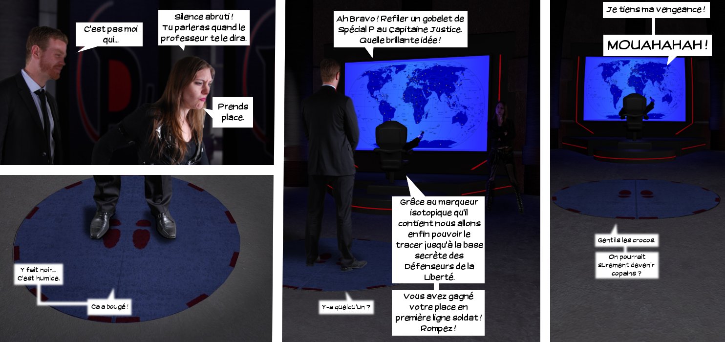  Max: C'est pas moi qui... Lieutenante du Professeur: Silence abruti! Tu parleras quand le professeurte le dira. Prends place. Voix sous la trape: Y fait noir. C'est humide. Ça a bougé! Professeur: Ah bravo! Refiler un gobelet de Spécial P au Capitaine Justice. Quelle brillante idée! Grâce au marqueur isotopique qu'il contient nous allons enfin pouvoir le tracer jusqu'à la base secrète des Défenseurs de la liberté. Vous avez gagné votre place en première ligne soldat! Rompez! Voix sous la trappe: Y-a quelqu'un? Professeur: Je tiens ma vengeance! MOUAHAHAH! Voix sous la trappe: Gentils les crocos. On pourrait sûrement devenir copains? 