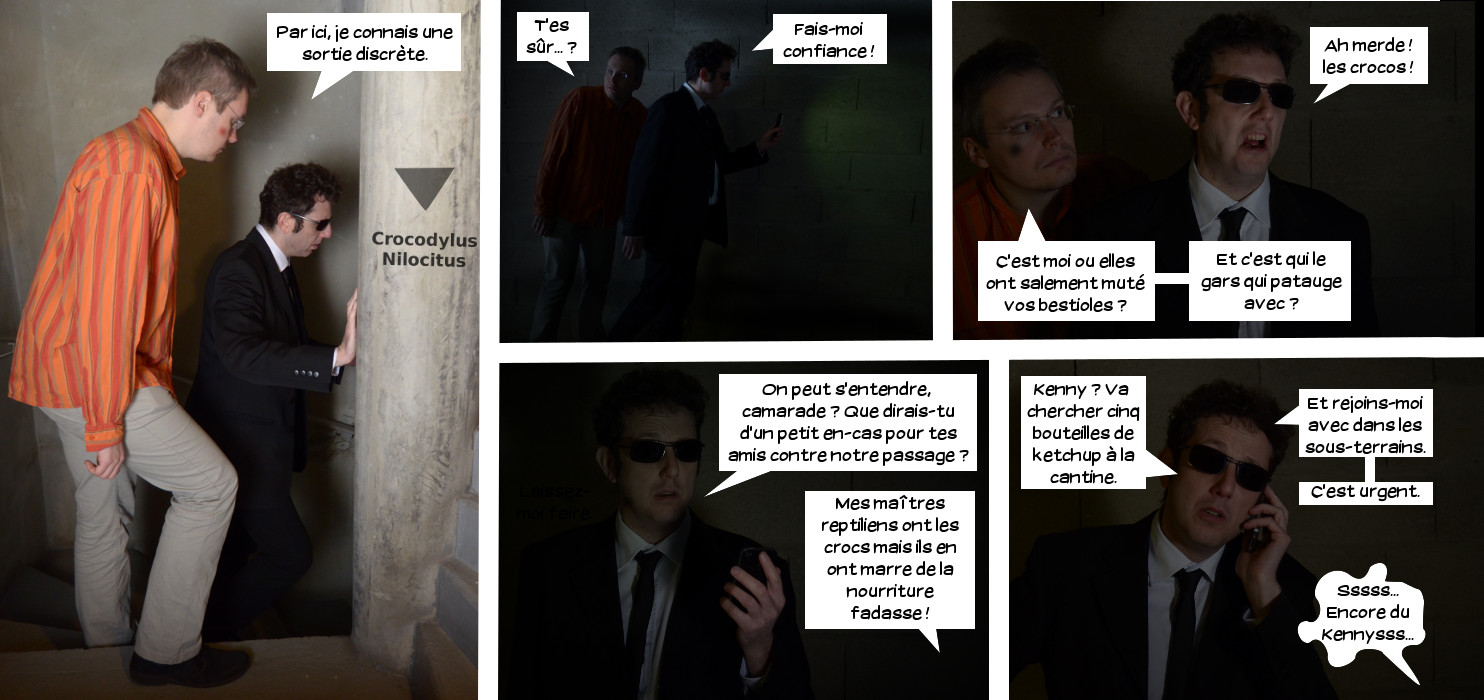  Lieutre: Par ici, je connais une sortie discrète. T'es sûr...? Loris: Fais-moi confiance! Ah merde! Les crocos! Lieutre: C'est moi ou elles ont salement muté vos bestioles? Et c'est qui le gar qui patauge avec? Loris: On peut s'entendre, camarade? Que dirais-tu d'un petit en-cas pous tes amis contre notre passage? Sbire des crocos: Mes maîtres reptiliens ont les crocs mais ils en ont marre de la nourriture fadasse! Loris: Kenny? Va chercher cinq bouteilles de ketchup à la cantine. Et rejoins-moi avec dans les sous-terrains. C'est urgent. Croco: Sssss... Encore du Kennysss... 