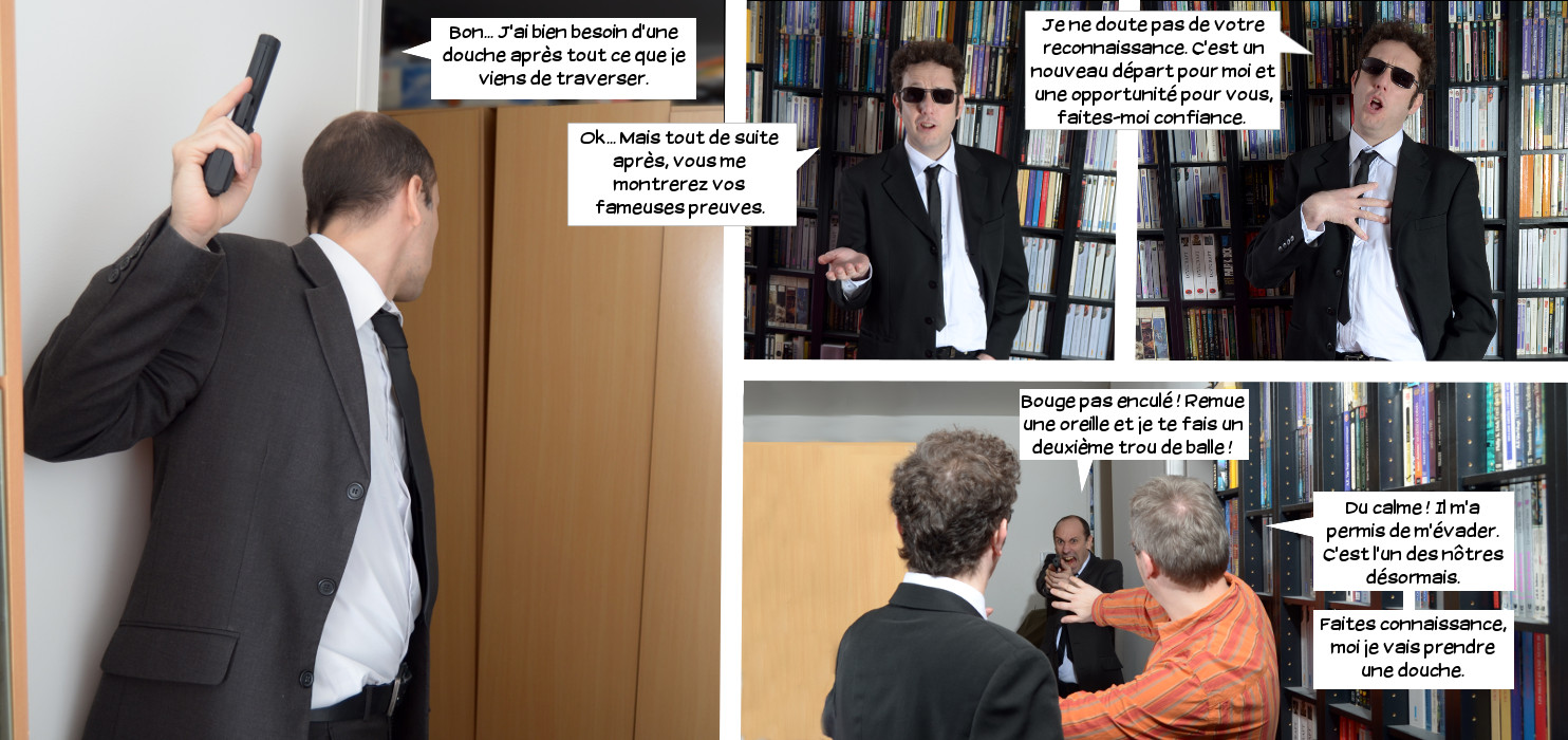  Lieutre: Bon... J'ai bien besoin d'une douche après tout ce que je viens de traverser. Loris: Ok... Mais tout de suite après, vous me montrerez vos fameuses preuves. Je ne doute pas de votre reconnaissance. C'est un nouveau départ pour moi et une opportunité pour vous, faites-moi confiance. Elwood: Bouge pas enculé! Remue une oreille et je te fais un deuxième trou de balle! Lieutre: Du calme! Il m'a permis de m'évader. C'est l'un des nôtres désormais. Faites connaissance, moi je vais prendre une douche. 