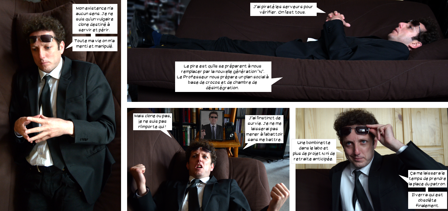  Loris allongé sur un divan : Mon existence n'a aucun sens. Je ne suis qu'un vulgaire clone destiné à servir et périr. Toute ma vie on m'a menti et manipulé. J'ai piraté les serveurs pour vérifier. On l'est tous. Le pire est qu'ils se préparent à nous remplacer par la nouvelle génération "N". Le professeur nous prépare un plan social à base de crocos et de chambre de désintégration. Mais clone ou pas, je ne suis pas n'importe qui ! J'ai l'instinct de survie. Je ne me laisserai pas mener à l'abattoir sans me battre. Une bombinette dans le labo et plus de projet N ni de retraite anticipée. Ça me laissera le temps de prendre la place du patron. Il verra qui est obsolète finalement. 