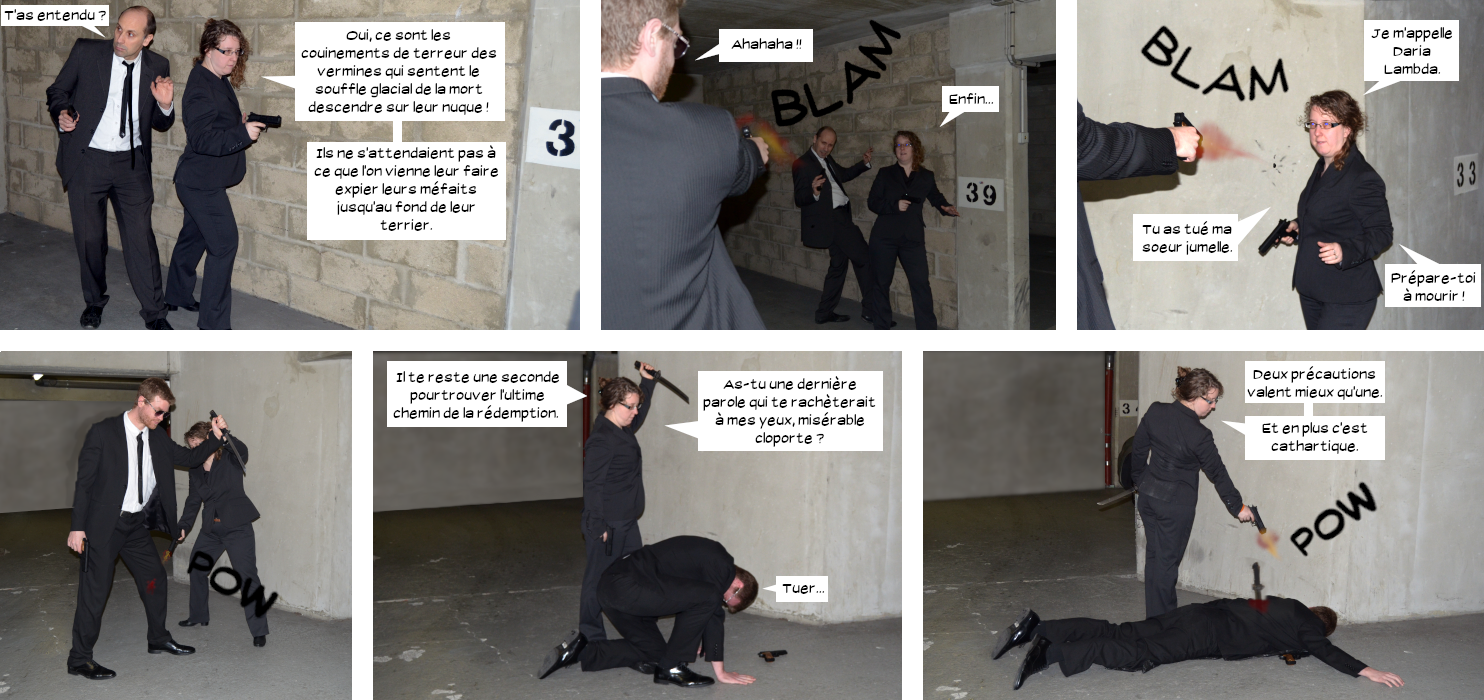  Elwood : T'as entendu ? Équipière : Oui, ce sont les couinements de terreur des vermines qui sentent le souffle glacial de la mort descendre sur leur nuque.Ils ne s'attendaient pas à ce que l'on vienne leur faire expier leurs méfaits jusqu'au fond de leur terrier. Max débarque et tire sur Elwood puis rate l'équipière. Équipière : Je m'appelle Daria Lambda. Tu as tué ma soeur jumelle. Prépare-toi à mourir. Daria tire dans le genoux de Max et lui prend son tanto : Il te reste une seconde pour trouver l'ultime chemin de la rédemption. As-tu une dernière parole qui te rachèterait à mes yeux, misérable cloporte ? Max : Tuer... Daria abat Max d'une balle dans la nuque après l'avoir poignardé : Deux précautions valent mieux qu'une. Et en plus c'est cathartique.