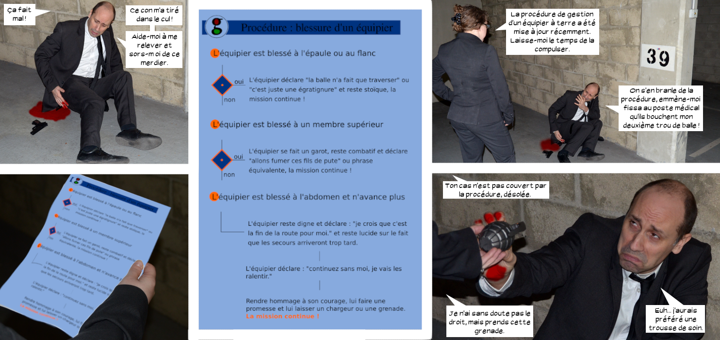  Elwood se tenant les fesses : Ça fait mal ! Ce con m'a tiré dans le cul ! Aide-moi à me relever et sors-moi de ce merdier. Daria : La procédure de gestion d'un équipier à terre a été mise à jour récemment. Laisse-moi le temps de la compulser. Elwood : On s'en branle de la procédure, emmène-moi fissa au poste médical qu'ils me bouchent mon deuxième trou de balle ! Procédure sous forme de logigramme : blessure d'un équipier. L'équipier est blessé à l'épaule ou au flanc. Oui : l'équiper déclare "la balle n'a fait que traverser" ou "c'est juste une égratignure" et reste stoïque. La mission continue ! Non : L'équipier est blessé à un membre supérieur Oui : L'équipier se fait un garot, reste combatif et déclare "allons fumer ces fils de pute" ou phrase équivalente, la mission continue ! Non : L'équipier est blessé à l'abdomen et n'avance plus. L'équipier reste digne et déclare : "je crois que c'est la fin de la route pour moi." et reste lucide sur le fait que les secours arriveront trop tard. L'équipier déclare "continuez sans moi, je vais les ralentir." Rendre hommage à son courage, lui faire une promesse et lui laisser un chargeur ou une grenade. La mission continue ! Daria tendant une grenade à Elwood : Ton cas n'est pas couvert par la procédure, désolée. Je n'ai sans doute le droit mais prends cette grenade. Elwood : Euh... J'aurais préféré une trousse de soin.
